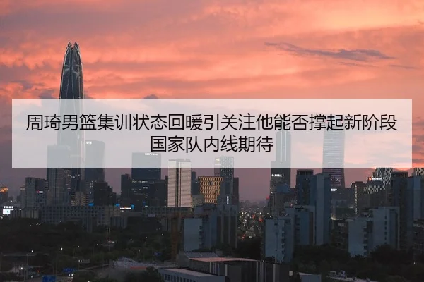 周琦男篮集训状态回暖引关注他能否撑起新阶段国家队内线期待